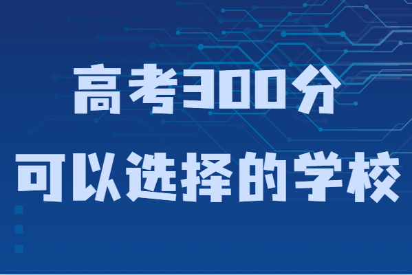 300多分能上什么樣的大學(xué)？高考300分可以選擇的學(xué)校-廣東技校排名網(wǎng)