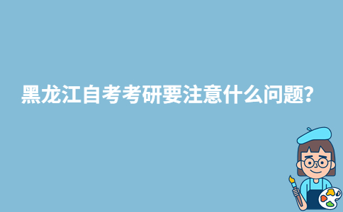 黑龍江自考考研要注意什么問題？-廣東技校排名網(wǎng)